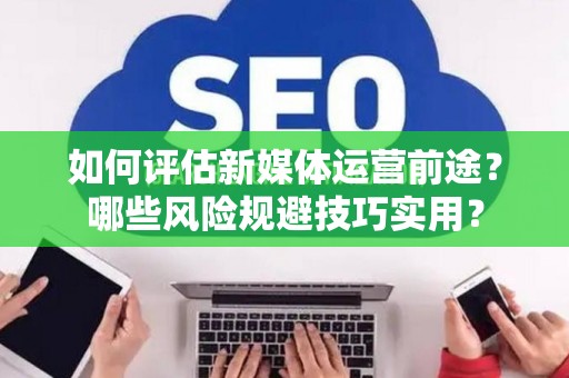 如何评估新媒体运营前途？哪些风险规避技巧实用？