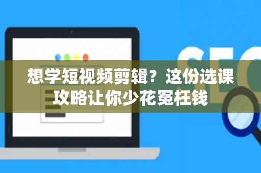 想学短视频剪辑？这份选课攻略让你少花冤枉钱